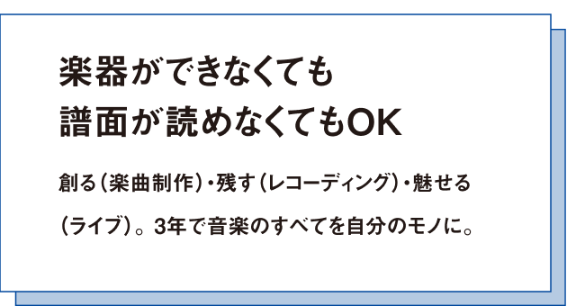 楽器ができなくても譜面が読めなくてもOK創る(楽曲制作)・残す(レコーディング)・魅せる(ライブ)。 3年で音楽のすべてを自分のモノに。