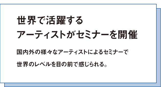 世界で活躍するアーティストがセミナーを開催国内外の様々なアーティストによるセミナーで世界のレベルを目の前で感じられる。